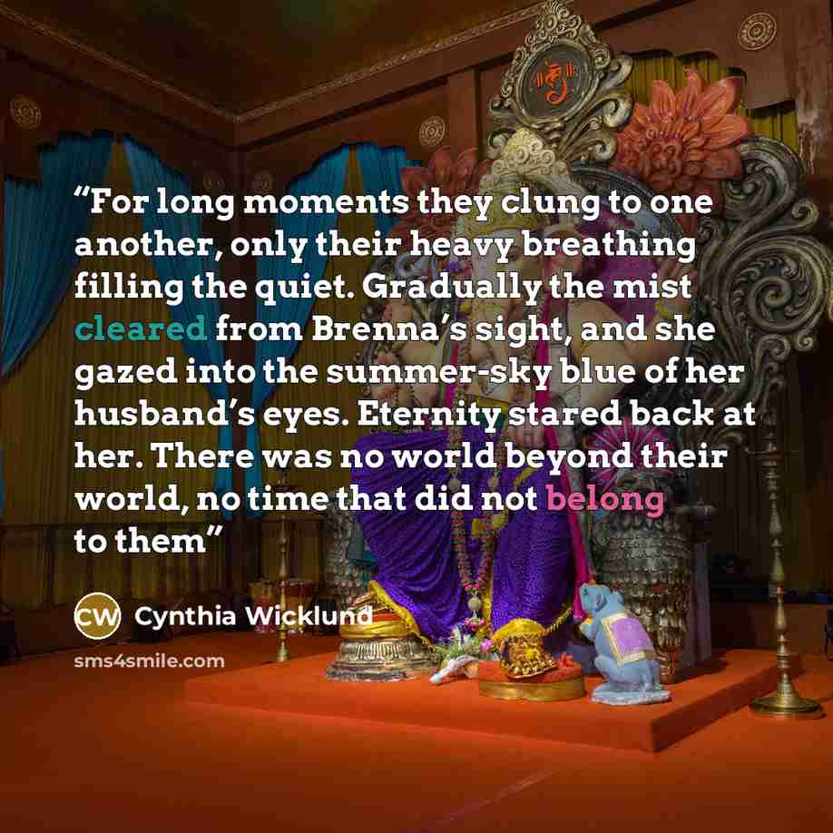 “For long moments they clung to one another, only their heavy breathing filling the quiet. Gradually the mist cleared from Brenna’s sight, and she gazed into the summer-sky blue of her husband’s eyes. Eternity stared back at her. There was no world beyond their world, no time that did not belong to…” quote by Cynthia Wicklund