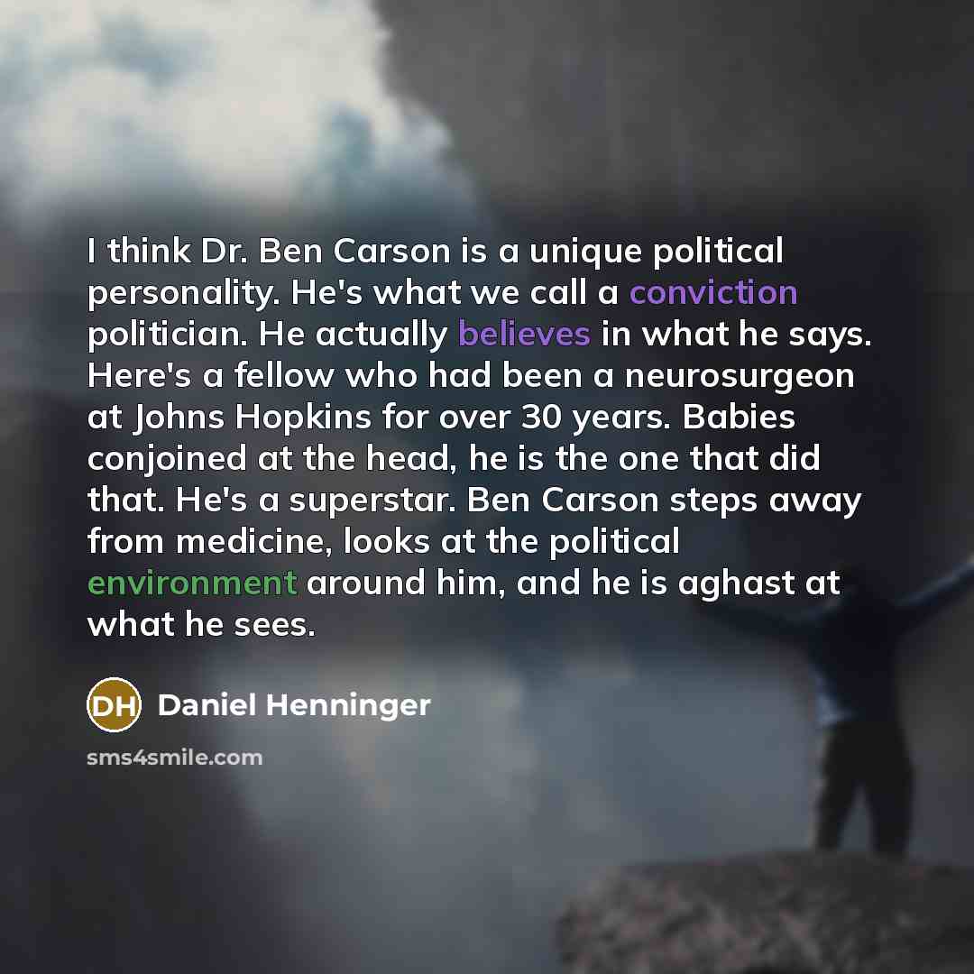 “I think Dr. Ben Carson is a unique political personality. He's what we call a conviction politician. He actually believes in what he says. Here's a fellow who had been a neurosurgeon at Johns Hopkins for over 30 years. Babies conjoined at the head, he is the one that did that. He's a superstar…” quote by Daniel Henninger