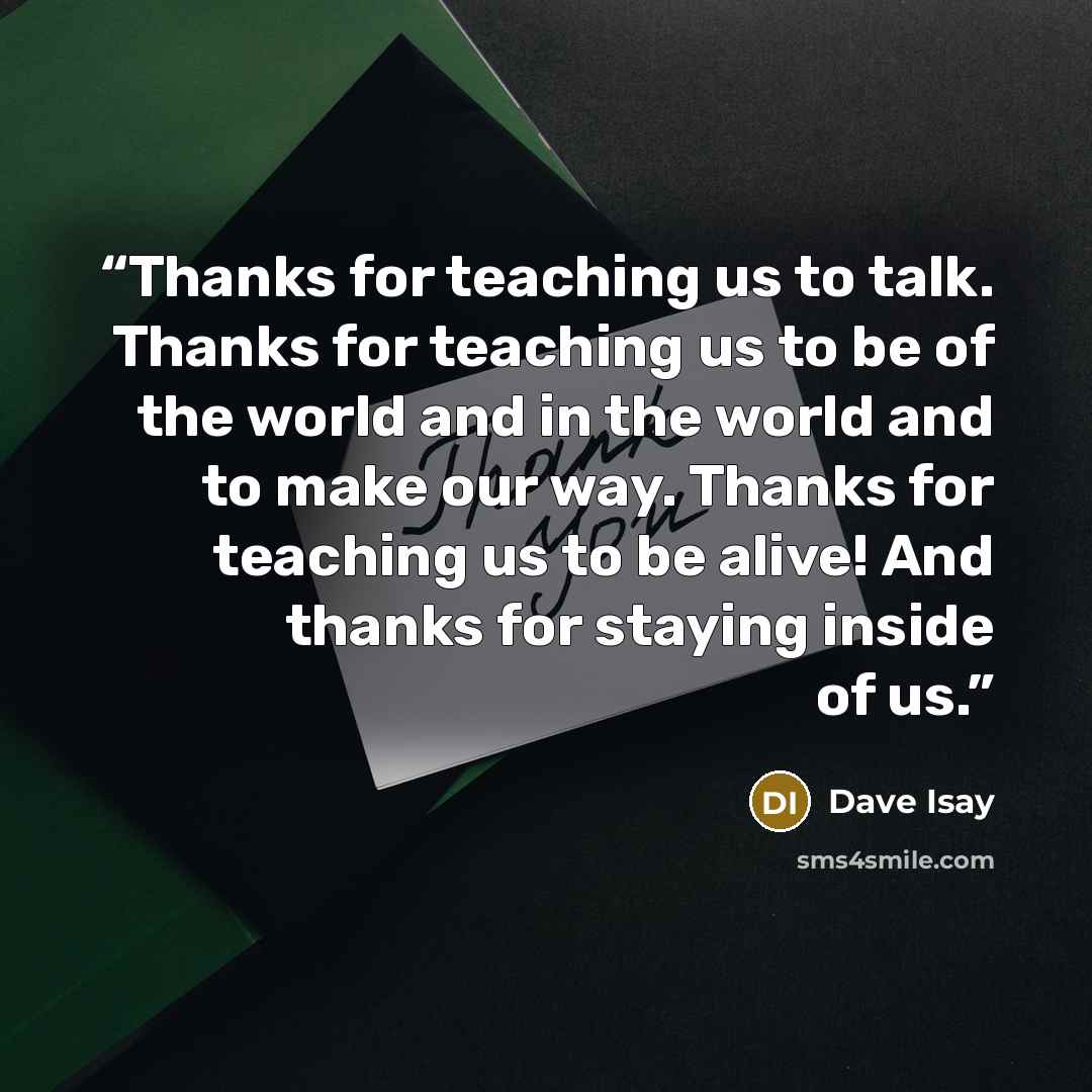 “Thanks for teaching us to talk. Thanks for teaching us to be of the world and in the world and to make our way. Thanks for teaching us to be alive! And thanks for staying inside of us.” quote by Dave Isay