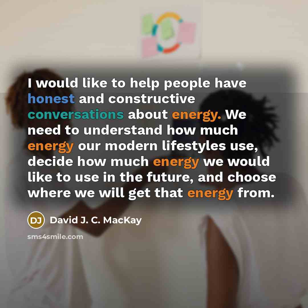 “I would like to help people have honest and constructive conversations about energy. We need to understand how much energy our modern lifestyles use, decide how much energy we would like to use in the future, and choose where we will get that energy from.” quote by David J. C. MacKay