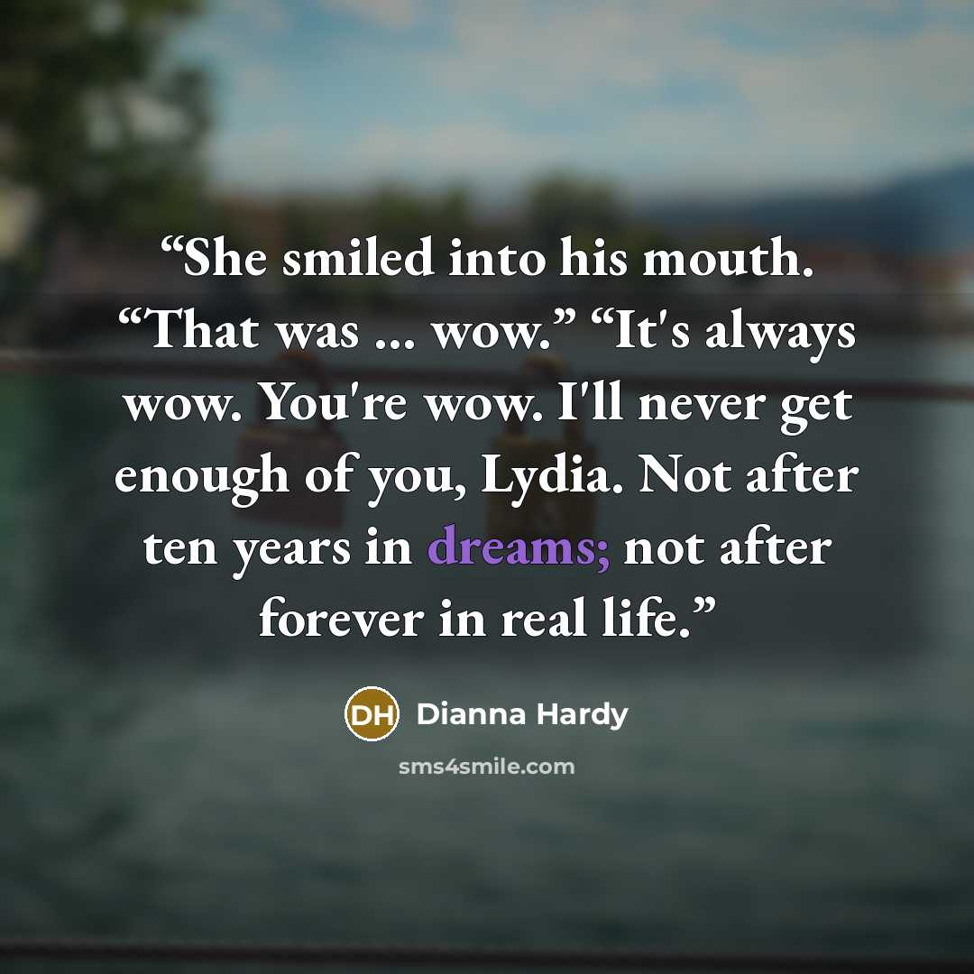 “She smiled into his mouth. “That was … wow.” “It's always wow. You're wow. I'll never get enough of you, Lydia. Not after ten years in dreams; not after forever in real life.” quote by Dianna Hardy
