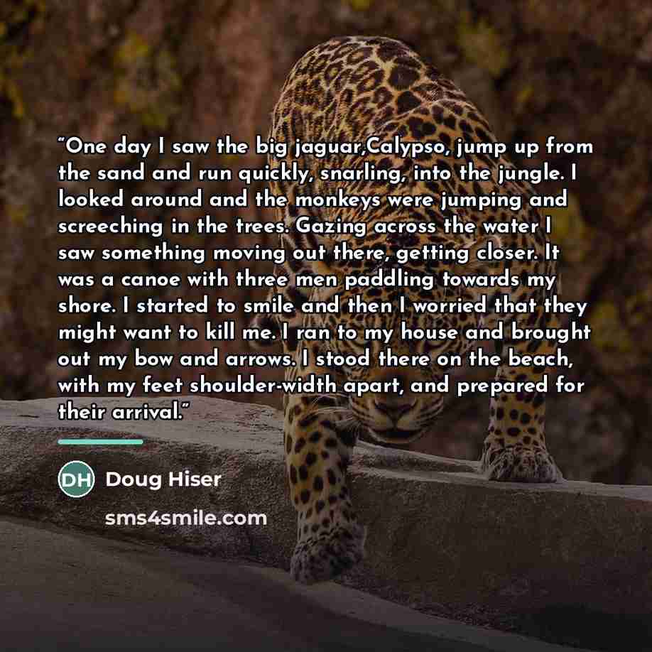 “One day I saw the big jaguar,Calypso, jump up from the sand and run quickly, snarling, into the jungle. I looked around and the monkeys were jumping and screeching in the trees. Gazing across the water I saw something moving out there, getting closer. It was a canoe with three men paddling towards…” quote by Doug Hiser