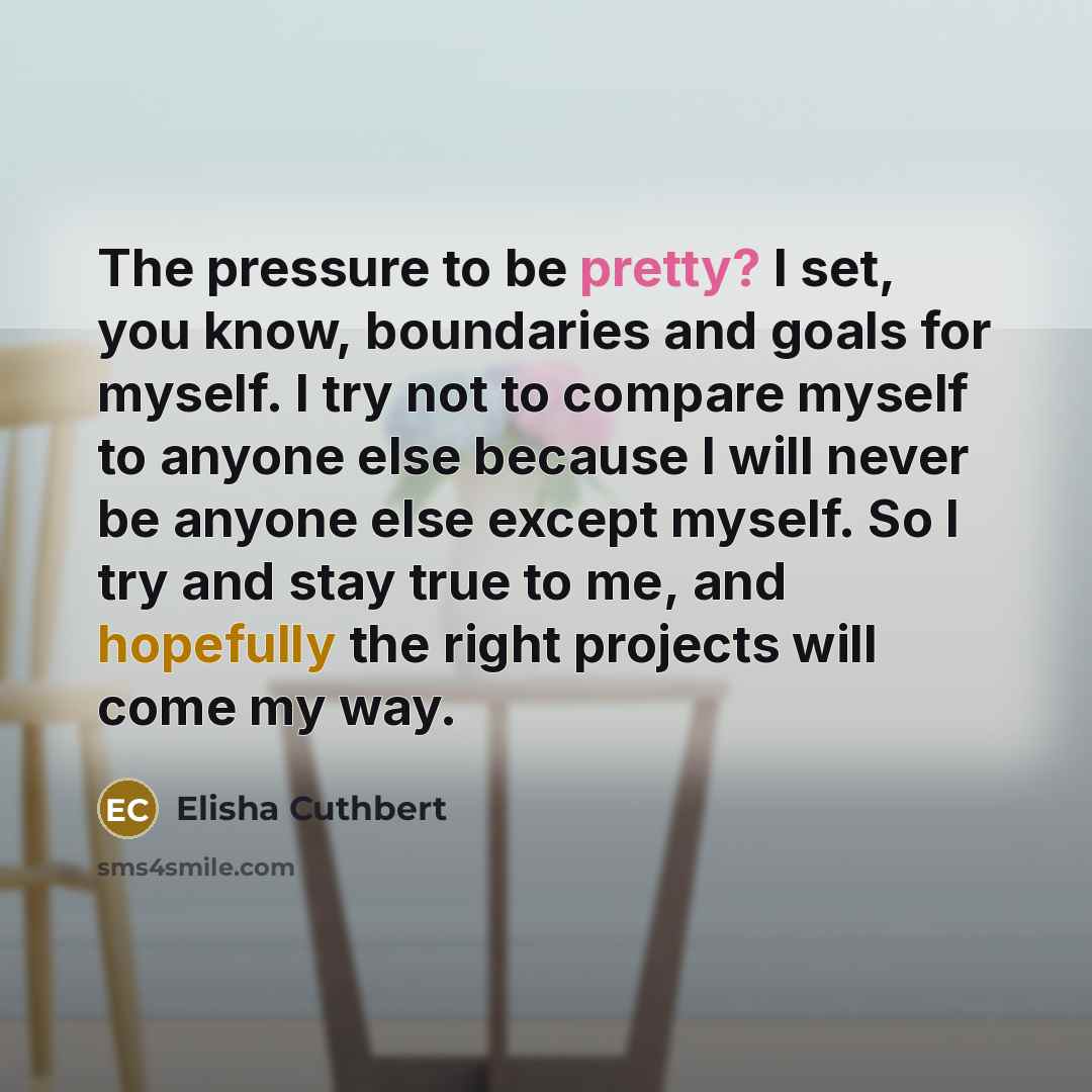 “The pressure to be pretty? I set, you know, boundaries and goals for myself. I try not to compare myself to anyone else because I will never be anyone else except myself. So I try and stay true to me, and hopefully the right projects will come my way.” quote by Elisha Cuthbert
