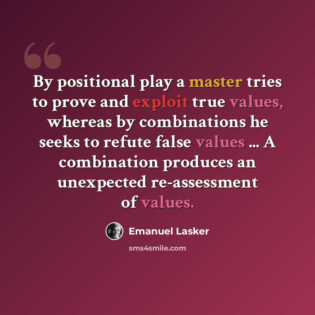 “By positional play a master tries to prove and exploit true values, whereas by combinations he seeks to refute false values ... A combination produces an unexpected re-assessment of values.” quote by Emanuel Lasker