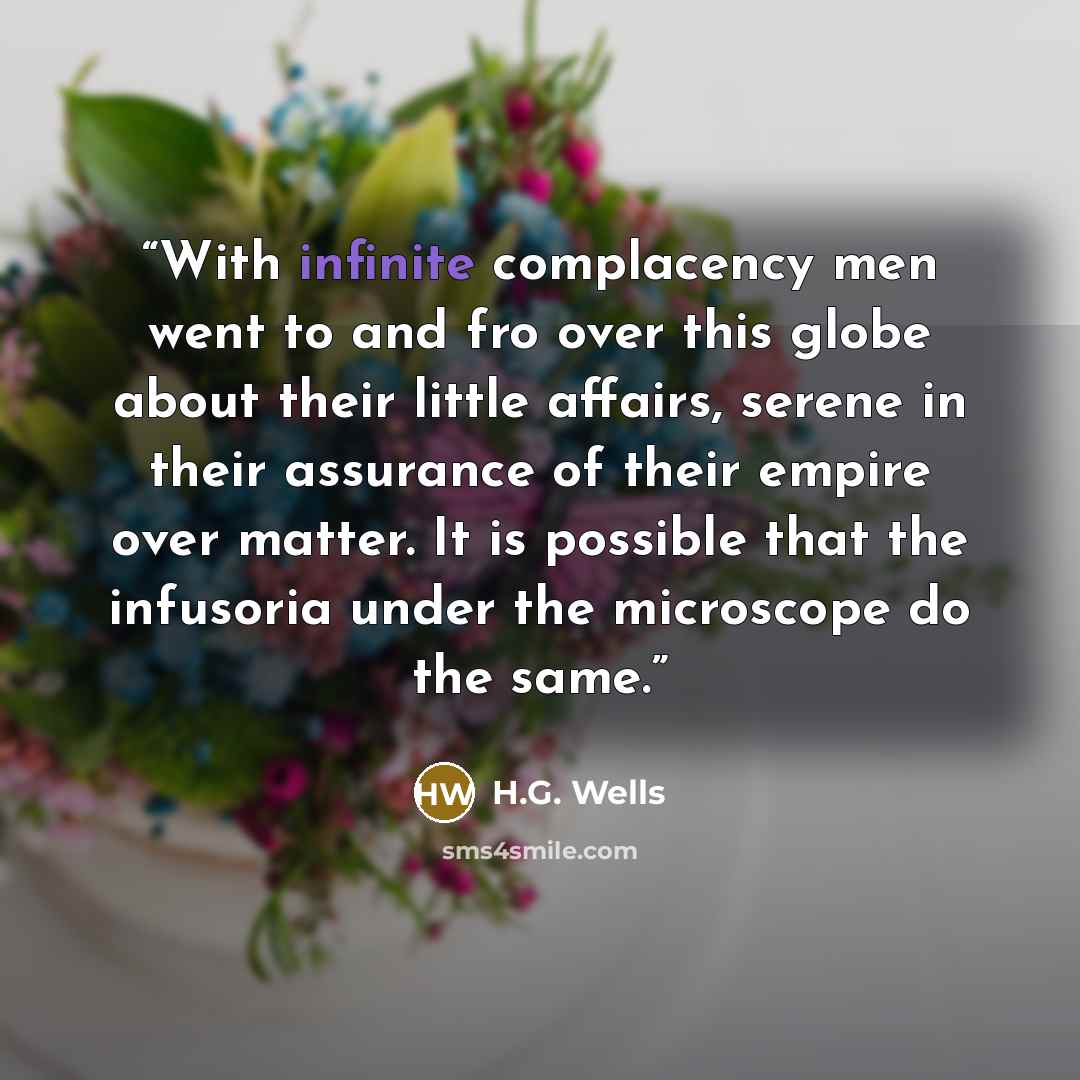 “With infinite complacency men went to and fro over this globe about their little affairs, serene in their assurance of their empire over matter. It is possible that the infusoria under the microscope do the same.” quote by H.G. Wells
