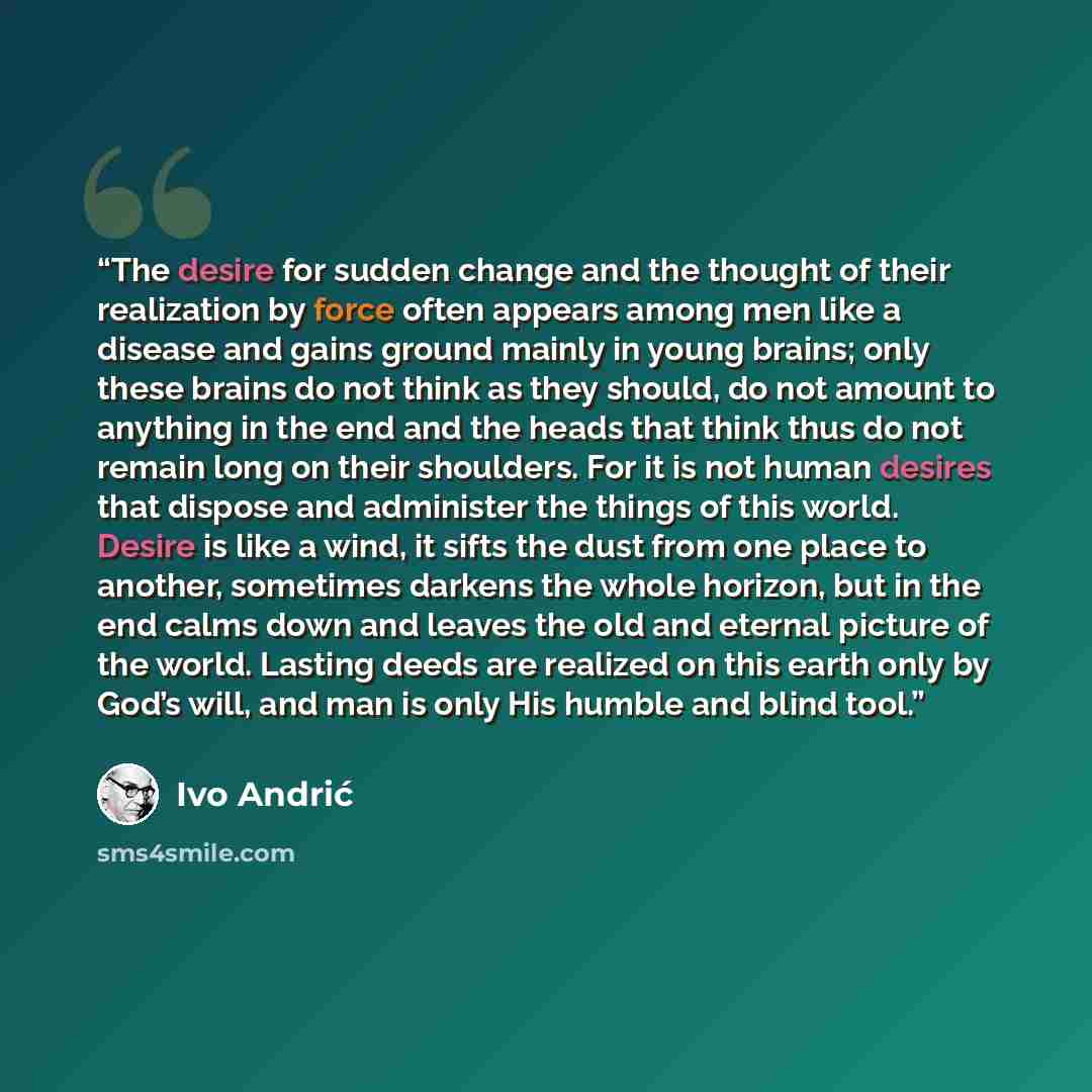 “The desire for sudden change and the thought of their realization by force often appears among men like a disease and gains ground mainly in young brains; only these brains do not think as they should, do not amount to anything in the end and the heads that think thus do not remain long on their…” quote by Ivo Andrić
