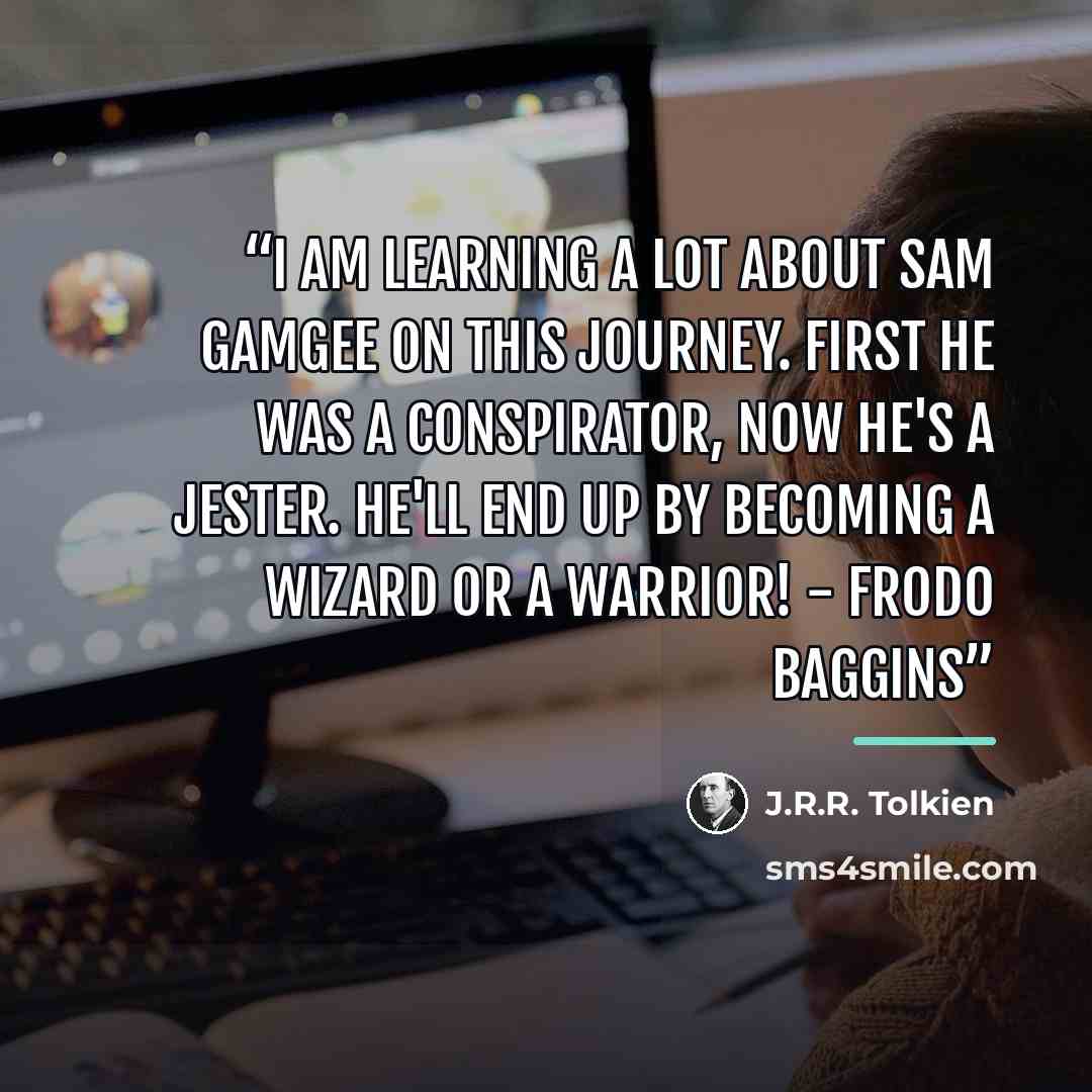 “I am learning a lot about Sam Gamgee on this journey. First he was a conspirator, now he's a jester. He'll end up by becoming a wizard or a warrior! - Frodo Baggins” quote by J.R.R. Tolkien