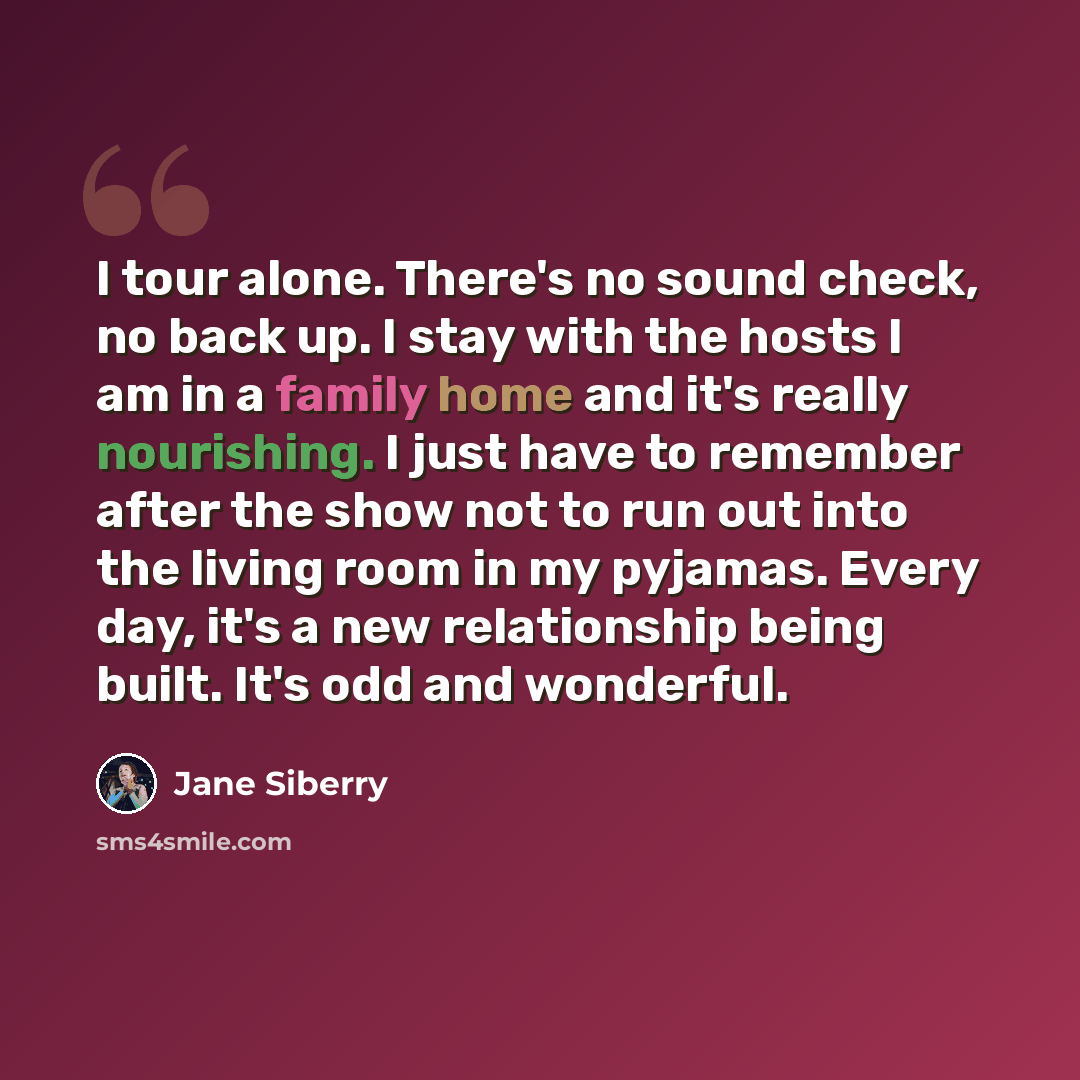 “I tour alone. There's no sound check, no back up. I stay with the hosts I am in a family home and it's really nourishing. I just have to remember after the show not to run out into the living room in my pyjamas. Every day, it's a new relationship being built. It's odd and wonderful.” quote by Jane Siberry