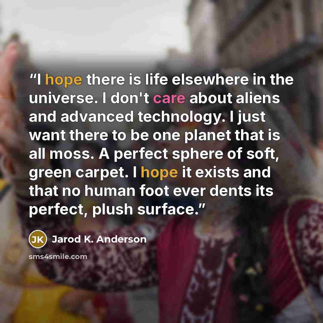 “I hope there is life elsewhere in the universe. I don't care about aliens and advanced technology. I just want there to be one planet that is all moss. A perfect sphere of soft, green carpet. I hope it exists and that no human foot ever dents its perfect, plush surface.” quote by Jarod K. Anderson