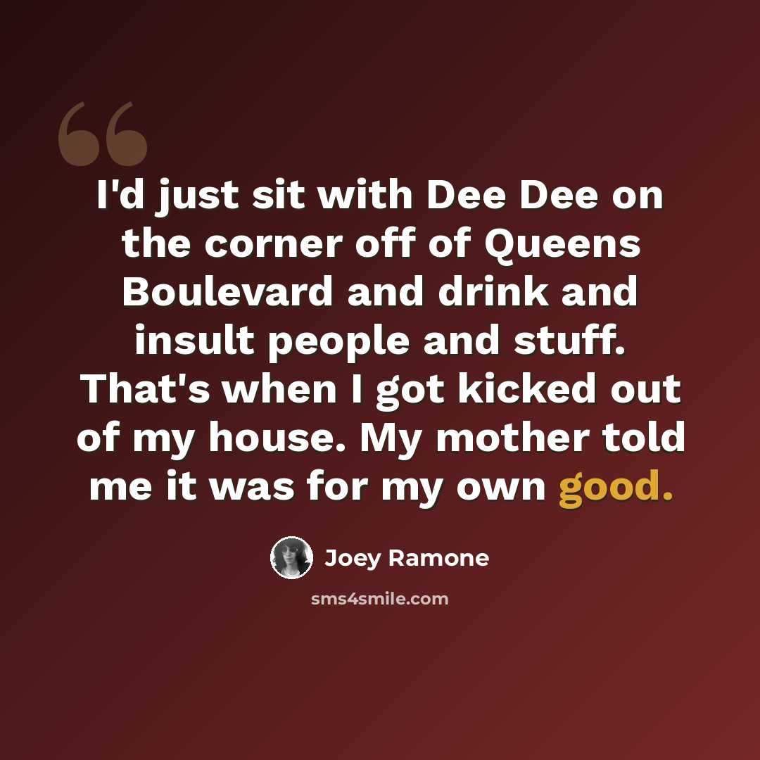 “I'd just sit with Dee Dee on the corner off of Queens Boulevard and drink and insult people and stuff. That's when I got kicked out of my house. My mother told me it was for my own good.” quote by Joey Ramone