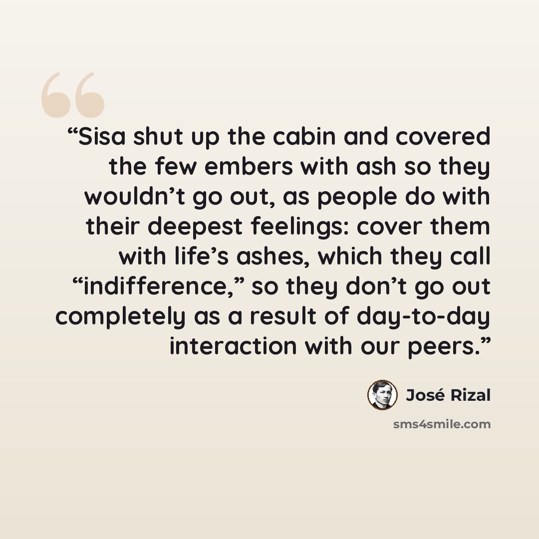 “Sisa shut up the cabin and covered the few embers with ash so they wouldn’t go out, as people do with their deepest feelings: cover them with life’s ashes, which they call “indifference,” so they don’t go out completely as a result of day-to-day interaction with our peers.” quote by José Rizal