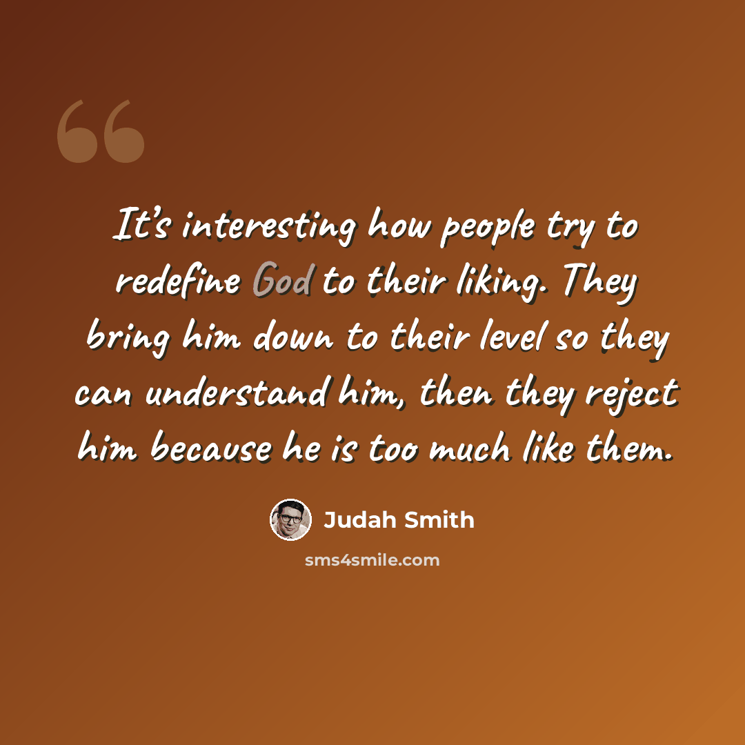 “It’s interesting how people try to redefine God to their liking. They bring him down to their level so they can understand him, then they reject him because he is too much like them.” quote by Judah Smith