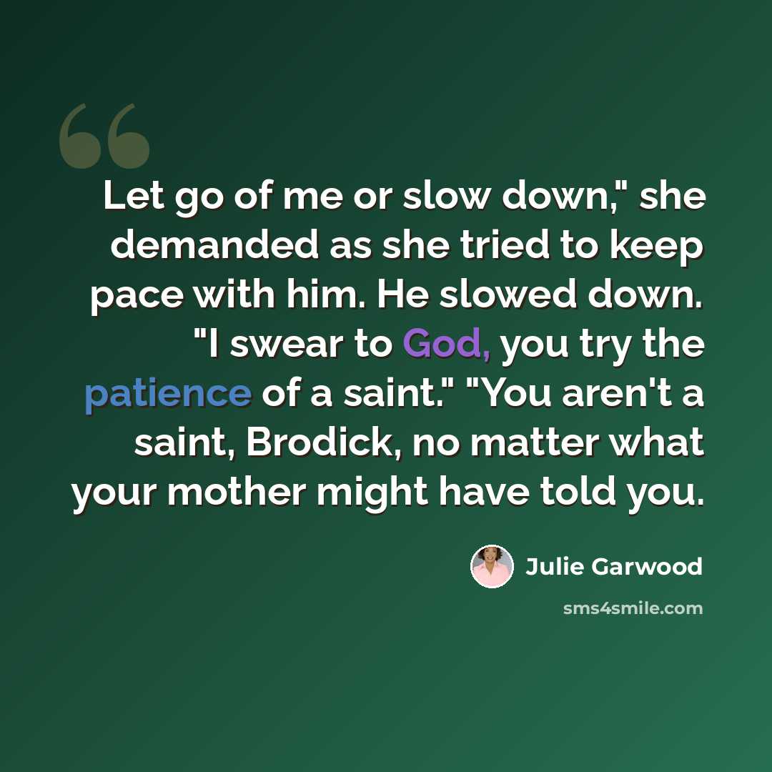 “Let go of me or slow down," she demanded as she tried to keep pace with him. He slowed down. "I swear to God, you try the patience of a saint." "You aren't a saint, Brodick, no matter what your mother might have told you.” quote by Julie Garwood