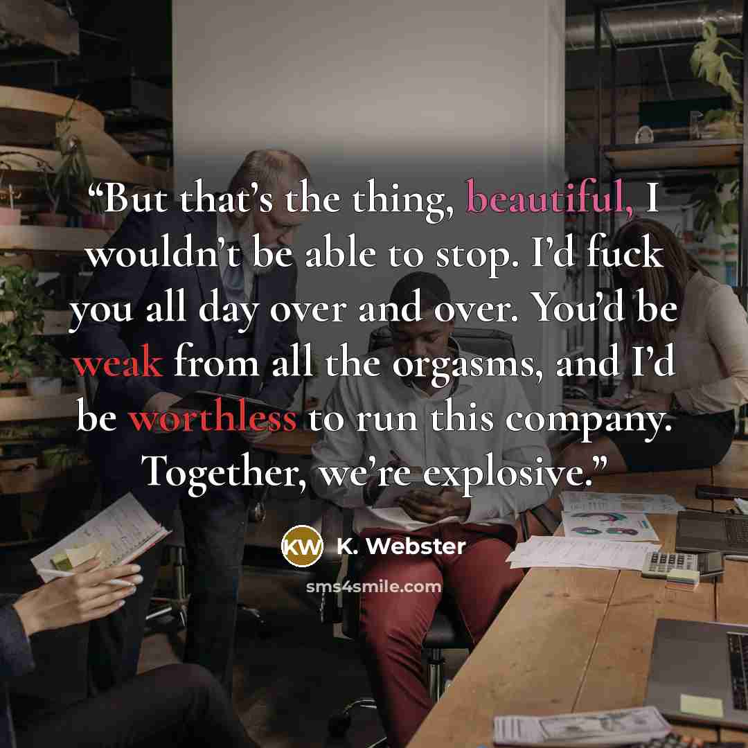 “But that’s the thing, beautiful, I wouldn’t be able to stop. I’d fuck you all day over and over. You’d be weak from all the orgasms, and I’d be worthless to run this company. Together, we’re explosive.” quote by K. Webster