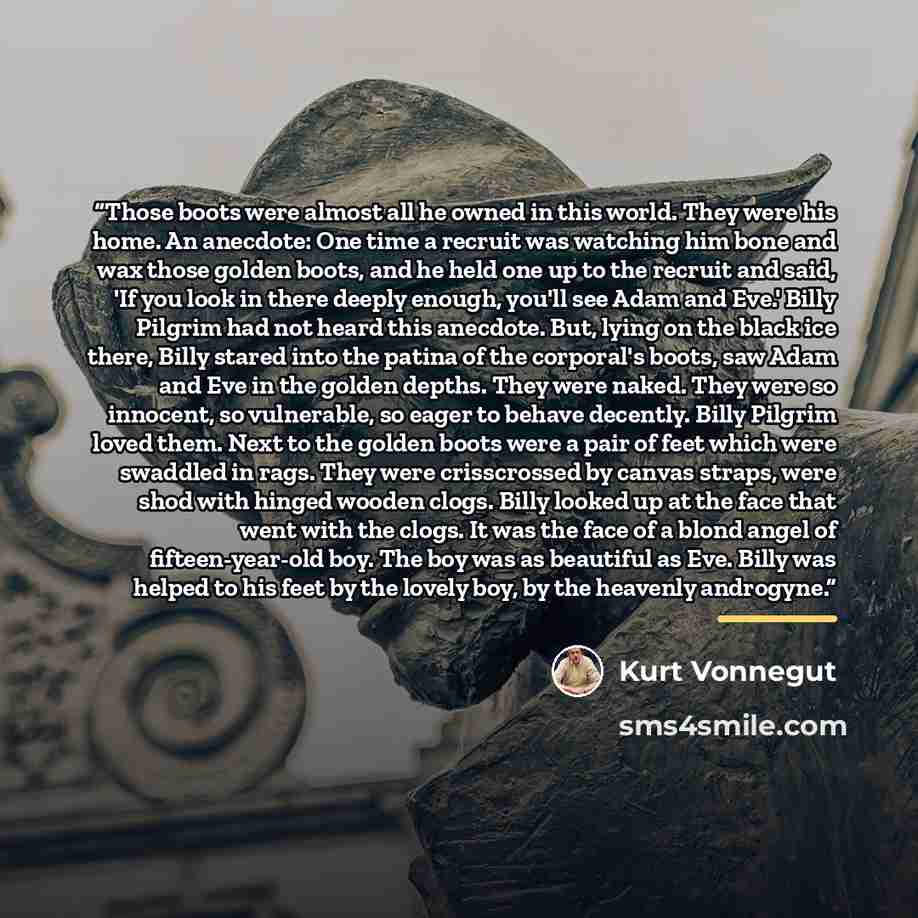 “Those boots were almost all he owned in this world. They were his home. An anecdote: One time a recruit was watching him bone and wax those golden boots, and he held one up to the recruit and said, 'If you look in there deeply enough, you'll see Adam and Eve.' Billy Pilgrim had not heard this…” quote by Kurt Vonnegut