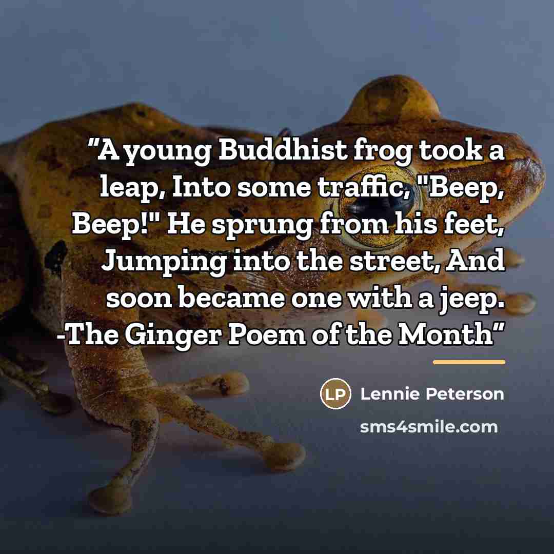 “A young Buddhist frog took a leap, Into some traffic, "Beep, Beep!" He sprung from his feet, Jumping into the street, And soon became one with a jeep. -The Ginger Poem of the Month” quote by Lennie Peterson