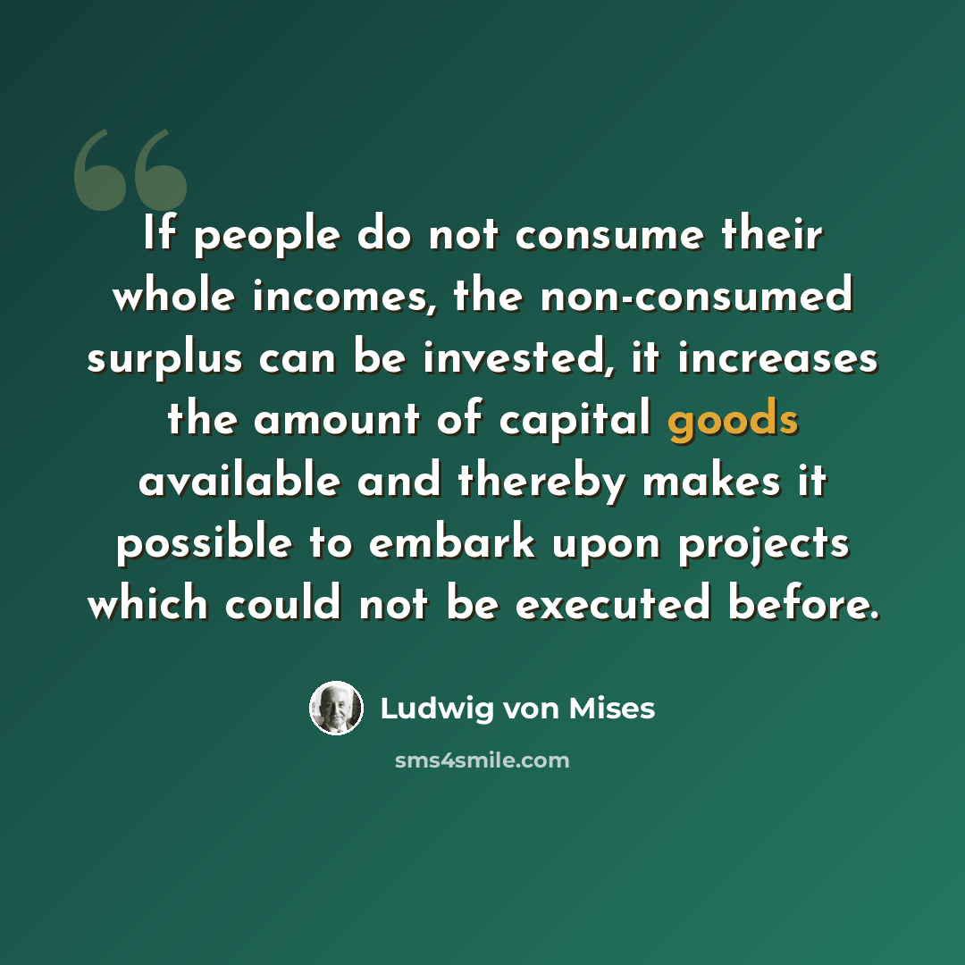 “If people do not consume their whole incomes, the non-consumed surplus can be invested, it increases the amount of capital goods available and thereby makes it possible to embark upon projects which could not be executed before.” quote by Ludwig von Mises