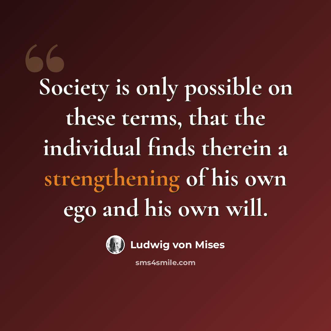 “Society is only possible on these terms, that the individual finds therein a strengthening of his own ego and his own will.” quote by Ludwig von Mises