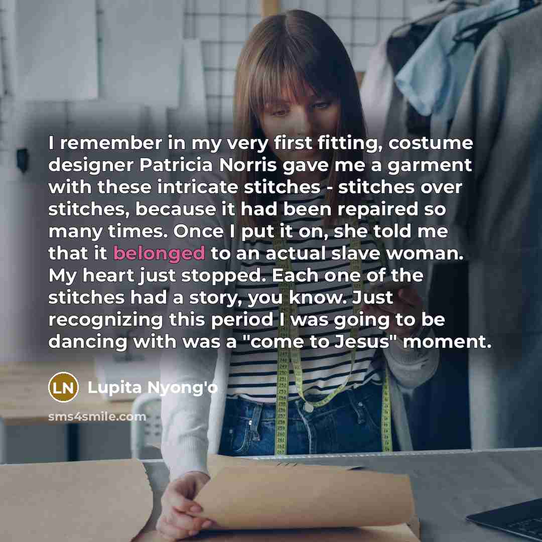 “I remember in my very first fitting, costume designer Patricia Norris gave me a garment with these intricate stitches - stitches over stitches, because it had been repaired so many times. Once I put it on, she told me that it belonged to an actual slave woman. My heart just stopped. Each one of…” quote by Lupita Nyong'o