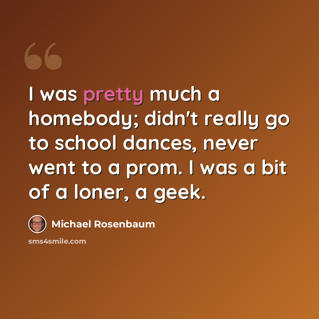 “I was pretty much a homebody; didn't really go to school dances, never went to a prom. I was a bit of a loner, a geek.” quote by Michael Rosenbaum