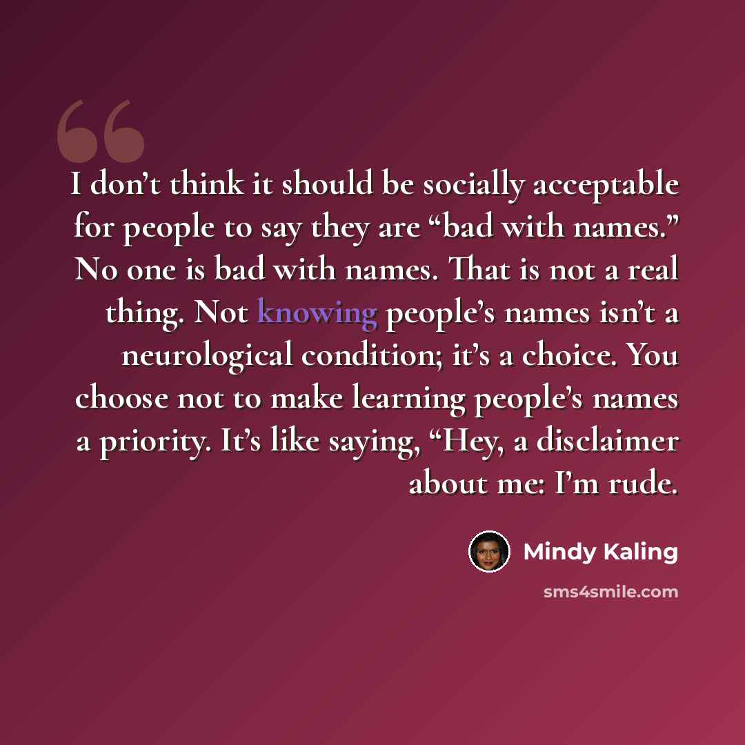 “I don’t think it should be socially acceptable for people to say they are “bad with names.” No one is bad with names. That is not a real thing. Not knowing people’s names isn’t a neurological condition; it’s a choice. You choose not to make learning people’s names a priority. It’s like saying…” quote by Mindy Kaling