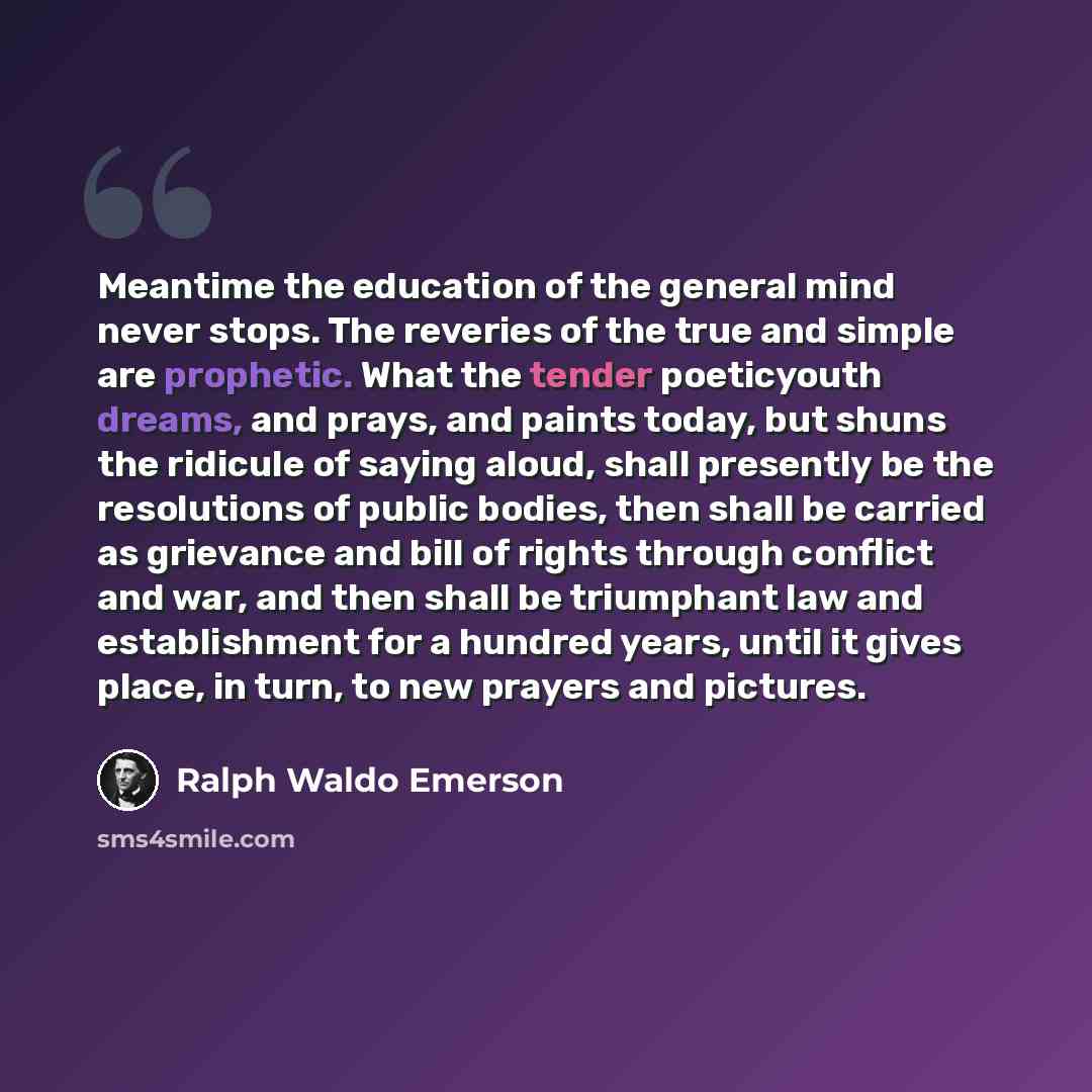 “Meantime the education of the general mind never stops. The reveries of the true and simple are prophetic. What the tender poeticyouth dreams, and prays, and paints today, but shuns the ridicule of saying aloud, shall presently be the resolutions of public bodies, then shall be carried as…” quote by Ralph Waldo Emerson