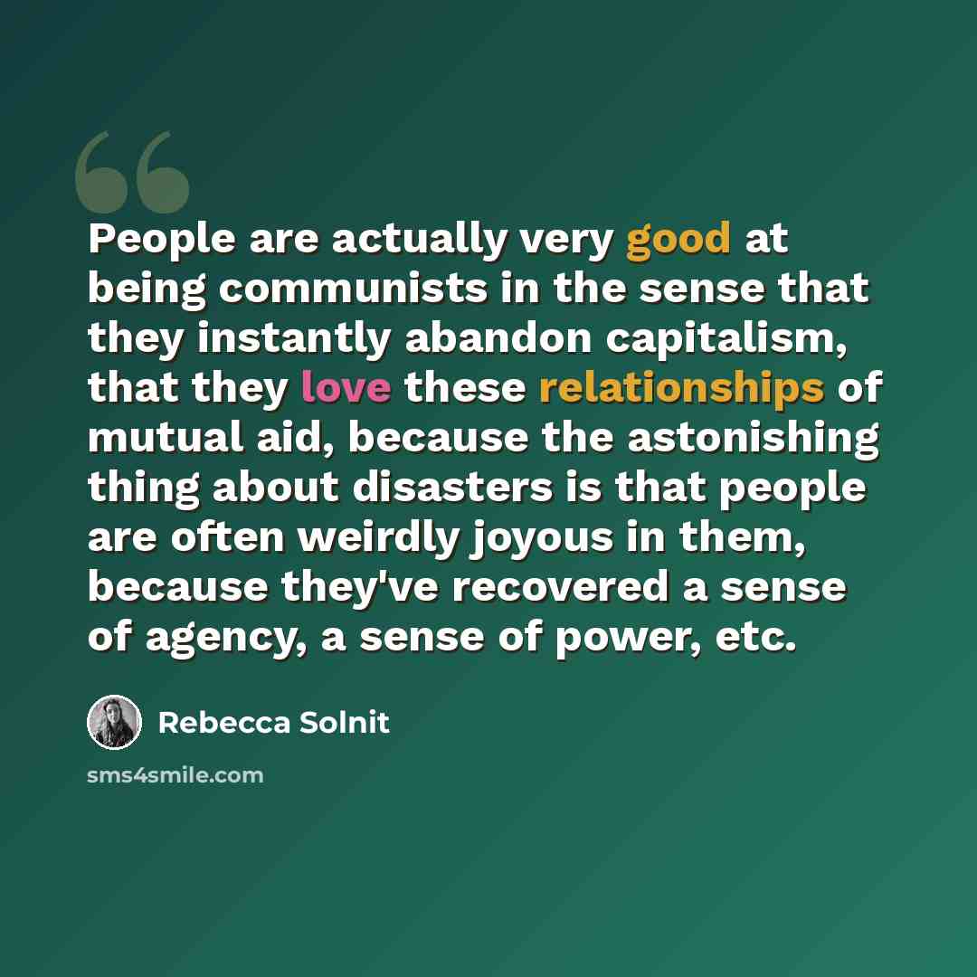 “People are actually very good at being communists in the sense that they instantly abandon capitalism, that they love these relationships of mutual aid, because the astonishing thing about disasters is that people are often weirdly joyous in them, because they've recovered a sense of agency, a…” quote by Rebecca Solnit