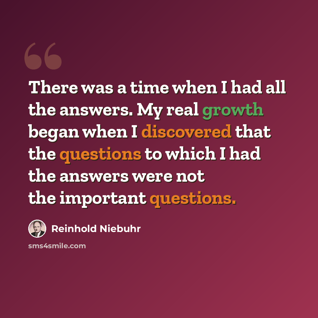 “There was a time when I had all the answers. My real growth began when I discovered that the questions to which I had the answers were not the important questions.” quote by Reinhold Niebuhr