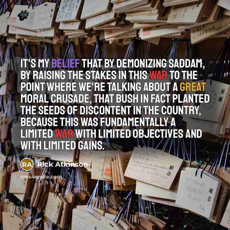 “It's my belief that by demonizing Saddam, by raising the stakes in this war to the point where we're talking about a great moral crusade, that Bush in fact planted the seeds of discontent in the country, because this was fundamentally a limited war with limited objectives and with limited gains.” quote by Rick Atkinson