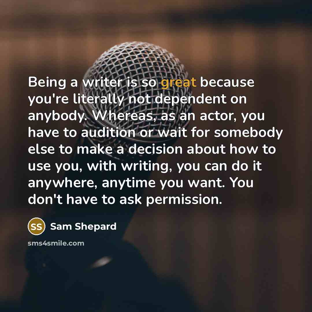 “Being a writer is so great because you're literally not dependent on anybody. Whereas, as an actor, you have to audition or wait for somebody else to make a decision about how to use you, with writing, you can do it anywhere, anytime you want. You don't have to ask permission.” quote by Sam Shepard