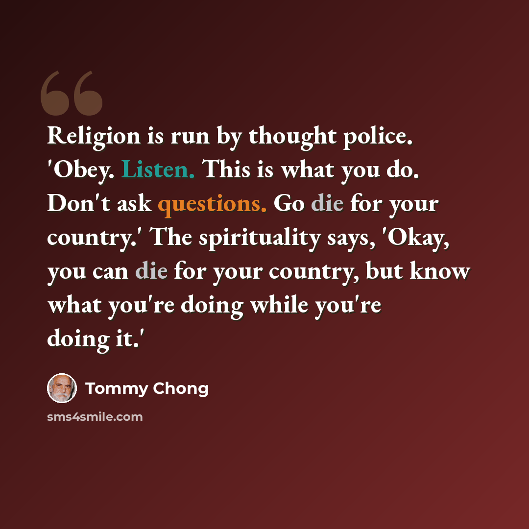 “Religion is run by thought police. 'Obey. Listen. This is what you do. Don't ask questions. Go die for your country.' The spirituality says, 'Okay, you can die for your country, but know what you're doing while you're doing it.'” quote by Tommy Chong