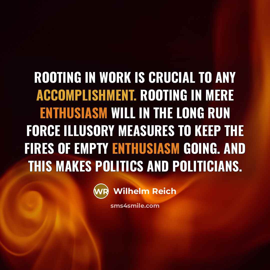 “Rooting in work is crucial to any accomplishment. Rooting in mere enthusiasm will in the long run force illusory measures to keep the fires of empty enthusiasm going. And this makes politics and politicians.” quote by Wilhelm Reich
