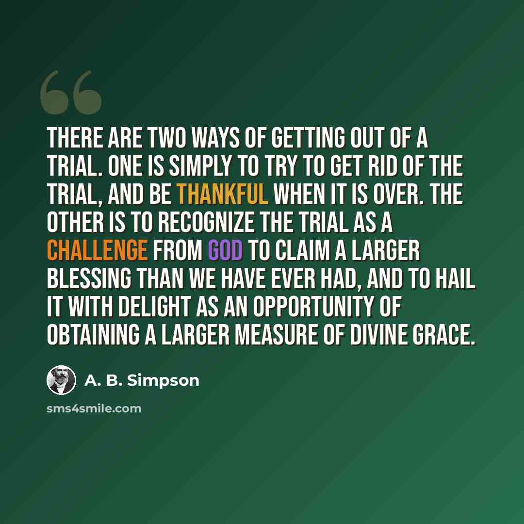 “There are two ways of getting out of a trial. One is simply to try to get rid of the trial, and be thankful when it is over. The other is to recognize the trial as a challenge from God to claim a larger blessing than we have ever had, and to hail it with delight as an opportunity of obtaining a…” quote by A. B. Simpson