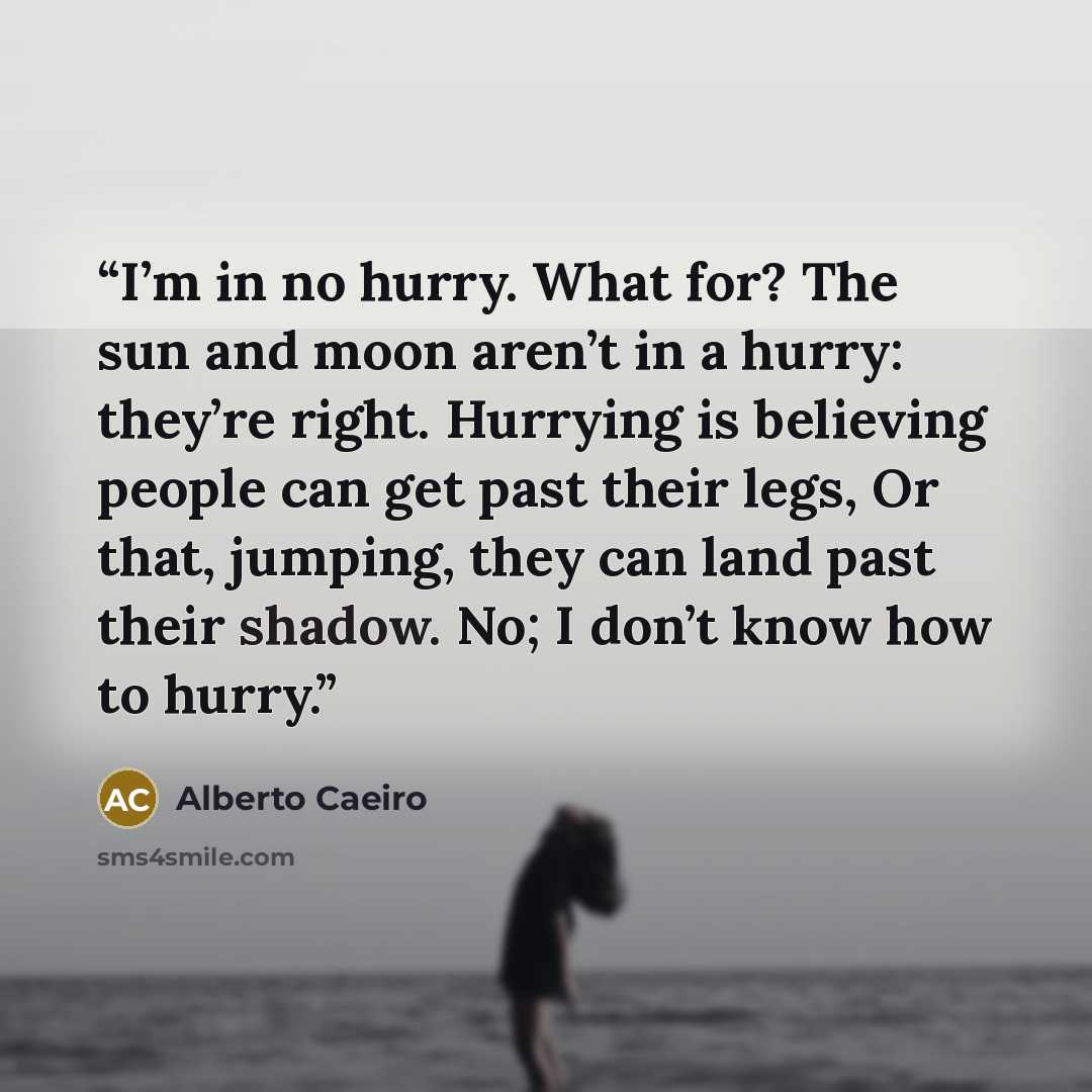 “I’m in no hurry. What for? The sun and moon aren’t in a hurry: they’re right. Hurrying is believing people can get past their legs, Or that, jumping, they can land past their shadow. No; I don’t know how to hurry.” quote by Alberto Caeiro