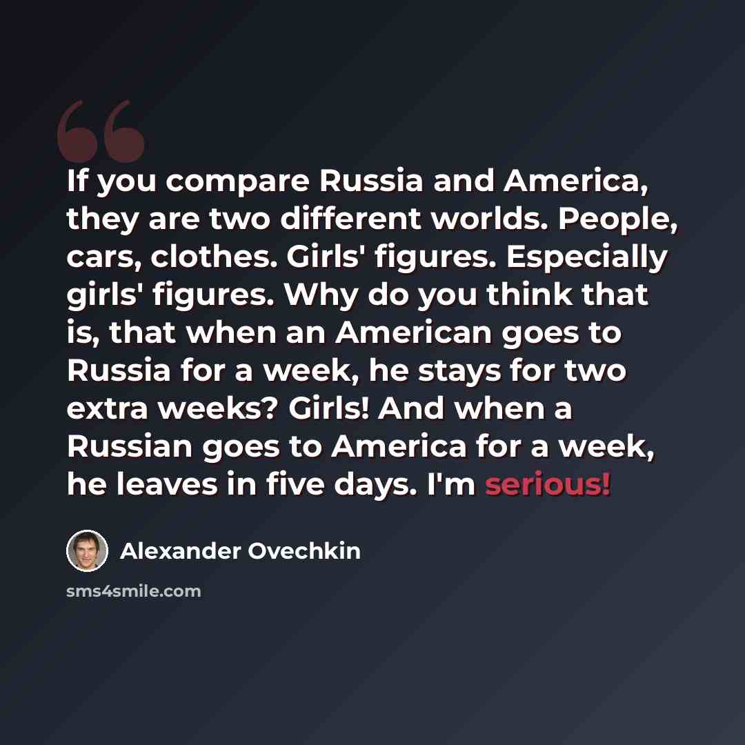 “If you compare Russia and America, they are two different worlds. People, cars, clothes. Girls' figures. Especially girls' figures. Why do you think that is, that when an American goes to Russia for a week, he stays for two extra weeks? Girls! And when a Russian goes to America for a week, he…” quote by Alexander Ovechkin