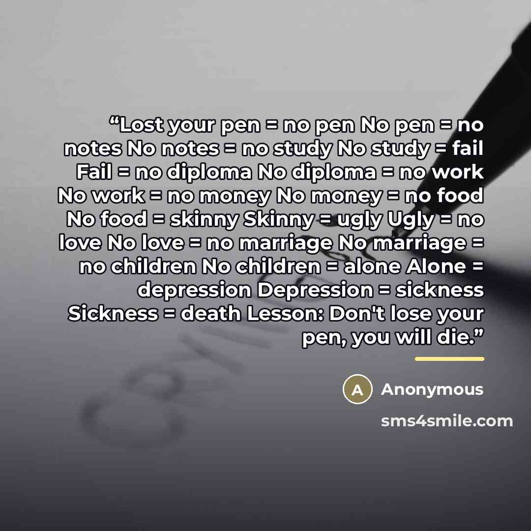 “Lost your pen = no pen No pen = no notes No notes = no study No study = fail Fail = no diploma No diploma = no work No work = no money No money = no food No food = skinny Skinny = ugly Ugly = no love No love = no marriage No marriage = no children No children = alone Alone = depression Depression…” quote by Anonymous