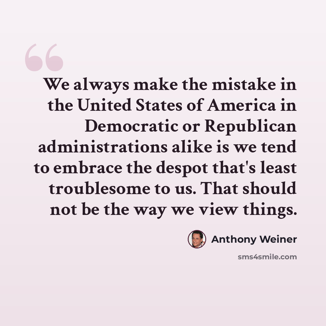 “We always make the mistake in the United States of America in Democratic or Republican administrations alike is we tend to embrace the despot that's least troublesome to us. That should not be the way we view things.” quote by Anthony Weiner