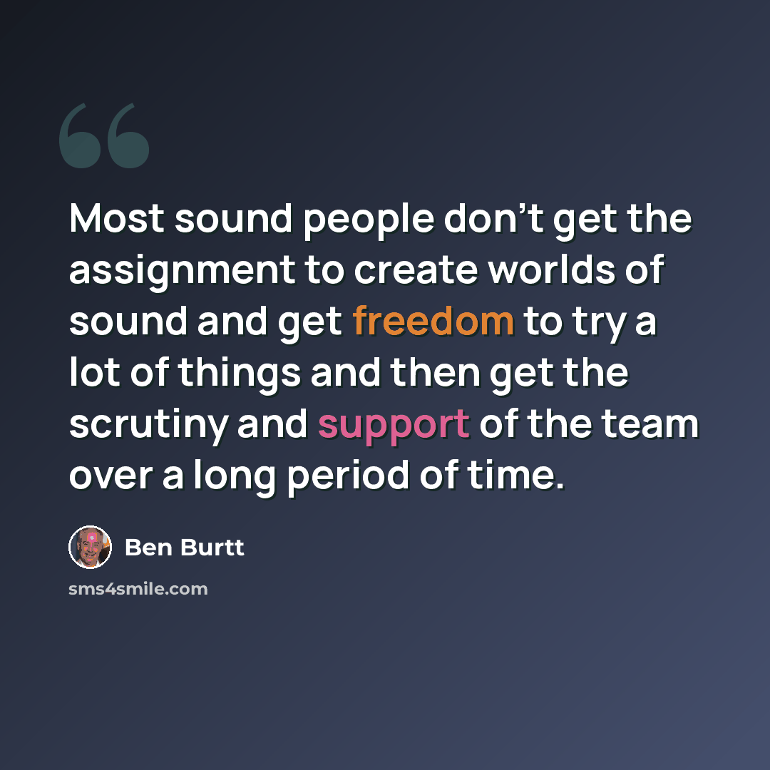 “Most sound people don't get the assignment to create worlds of sound and get freedom to try a lot of things and then get the scrutiny and support of the team over a long period of time.” quote by Ben Burtt
