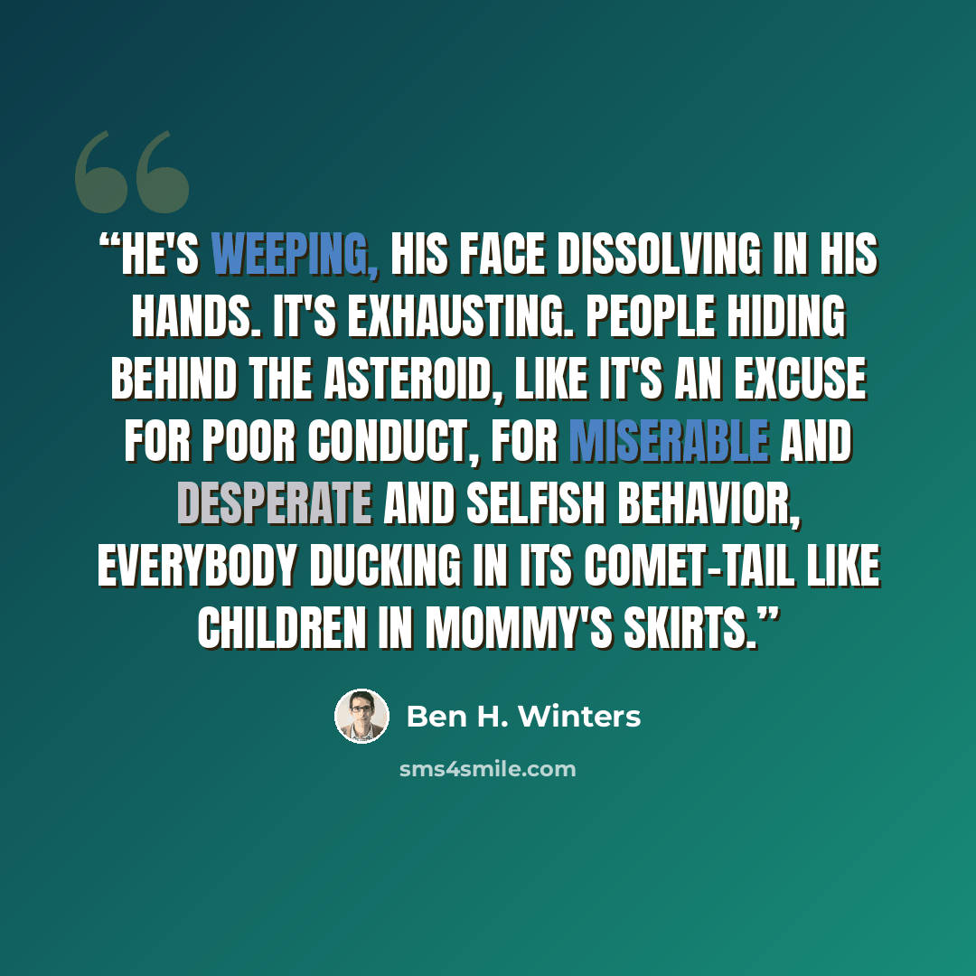 “He's weeping, his face dissolving in his hands. It's exhausting. People hiding behind the asteroid, like it's an excuse for poor conduct, for miserable and desperate and selfish behavior, everybody ducking in its comet-tail like children in mommy's skirts.” quote by Ben H. Winters