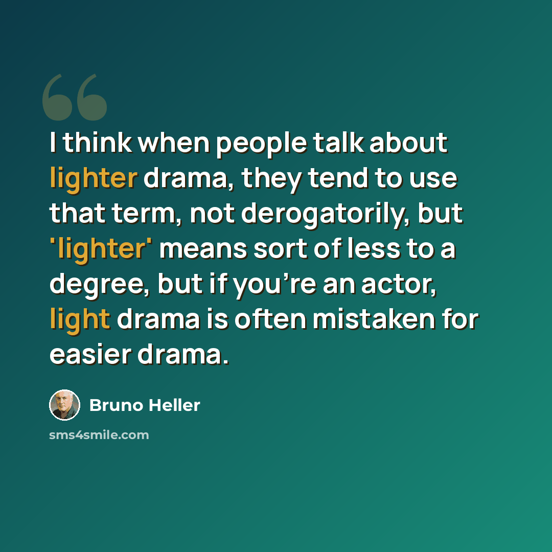 “I think when people talk about lighter drama, they tend to use that term, not derogatorily, but 'lighter' means sort of less to a degree, but if you're an actor, light drama is often mistaken for easier drama.” quote by Bruno Heller