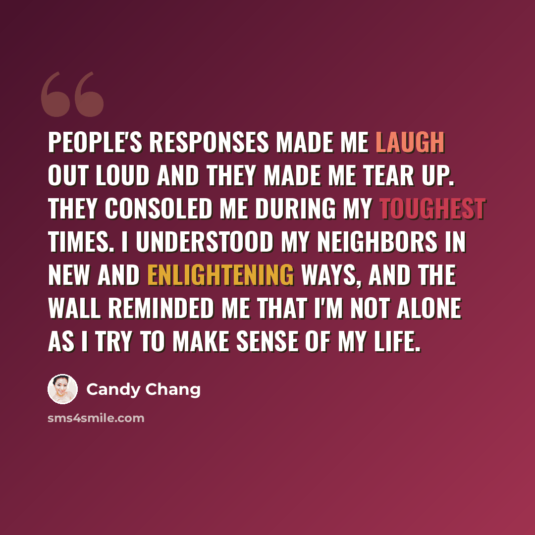 “People's responses made me laugh out loud and they made me tear up. They consoled me during my toughest times. I understood my neighbors in new and enlightening ways, and the wall reminded me that I'm not alone as I try to make sense of my life.” quote by Candy Chang