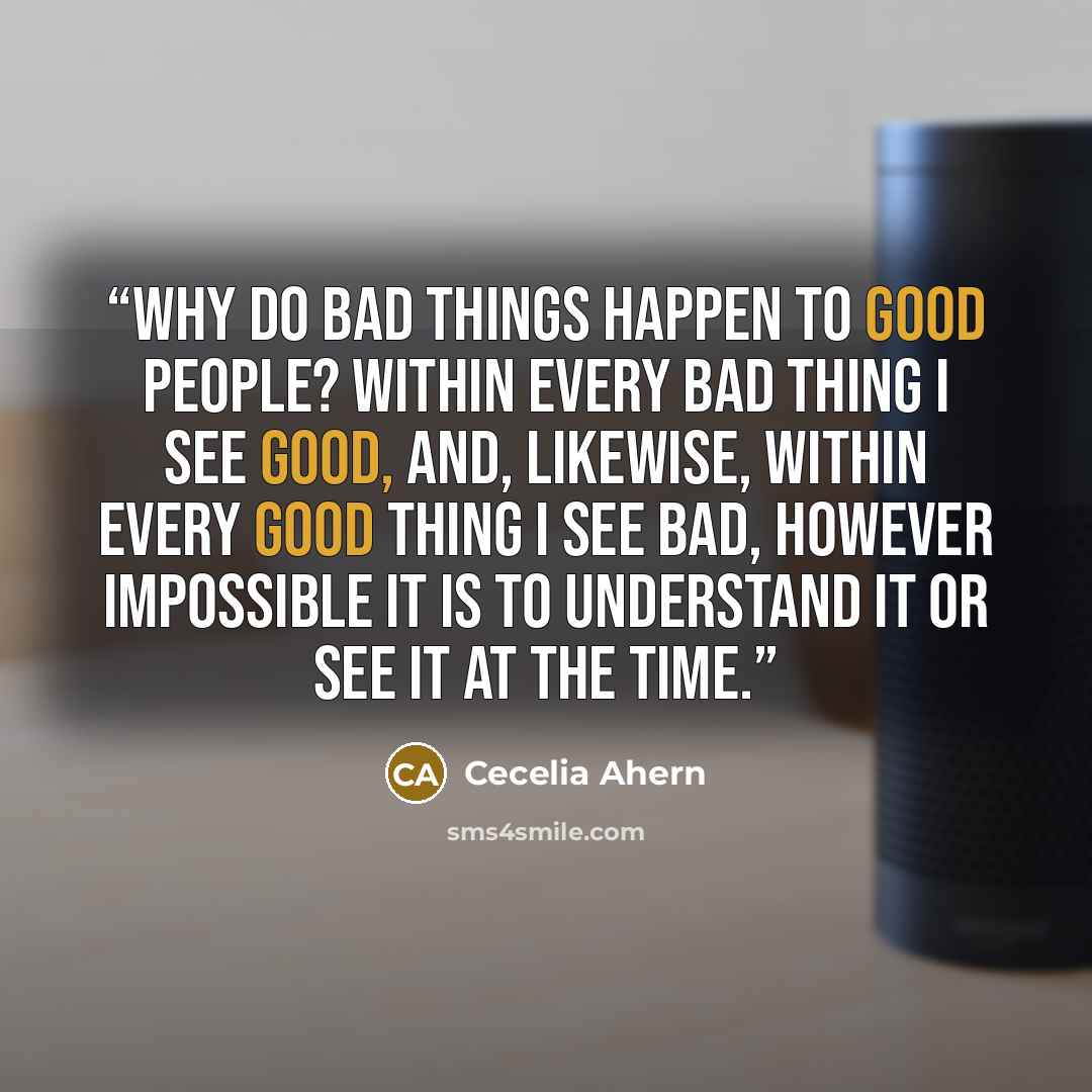“Why do bad things happen to good people? Within every bad thing I see good, and, likewise, within every good thing I see bad, however impossible it is to understand it or see it at the time.” quote by Cecelia Ahern