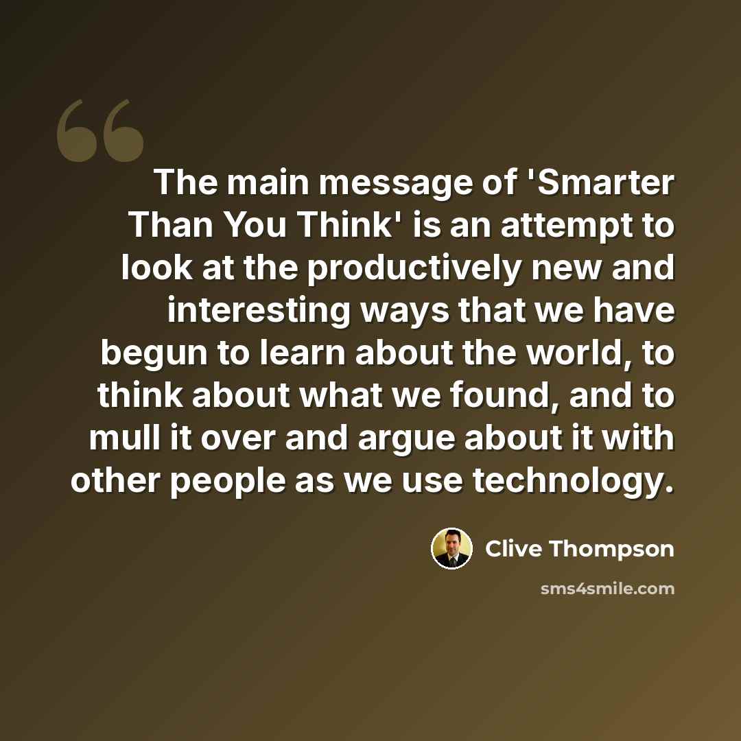 “The main message of 'Smarter Than You Think' is an attempt to look at the productively new and interesting ways that we have begun to learn about the world, to think about what we found, and to mull it over and argue about it with other people as we use technology.” quote by Clive Thompson