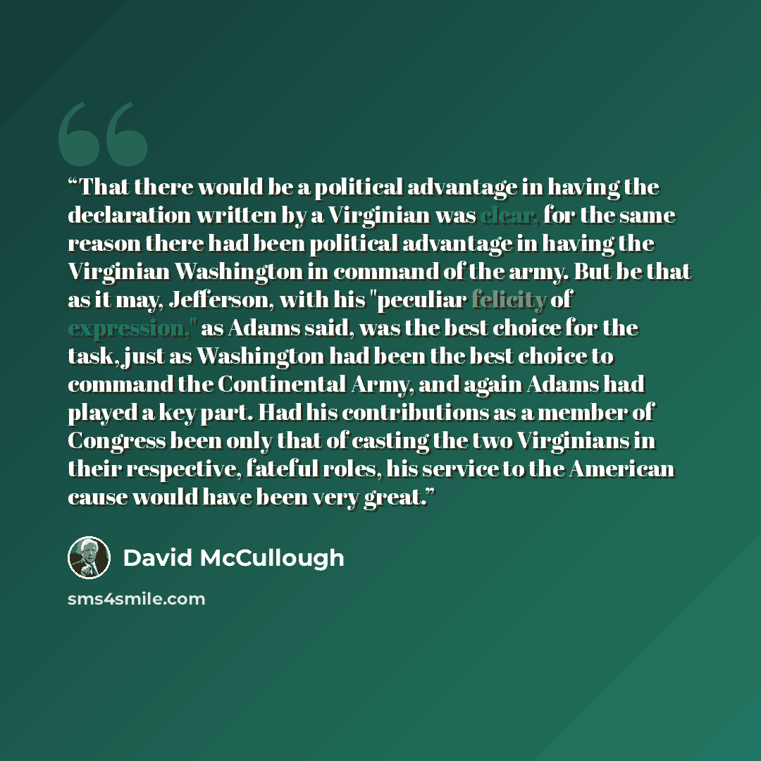 “That there would be a political advantage in having the declaration written by a Virginian was clear, for the same reason there had been political advantage in having the Virginian Washington in command of the army. But be that as it may, Jefferson, with his "peculiar felicity of expression," as…” quote by David McCullough