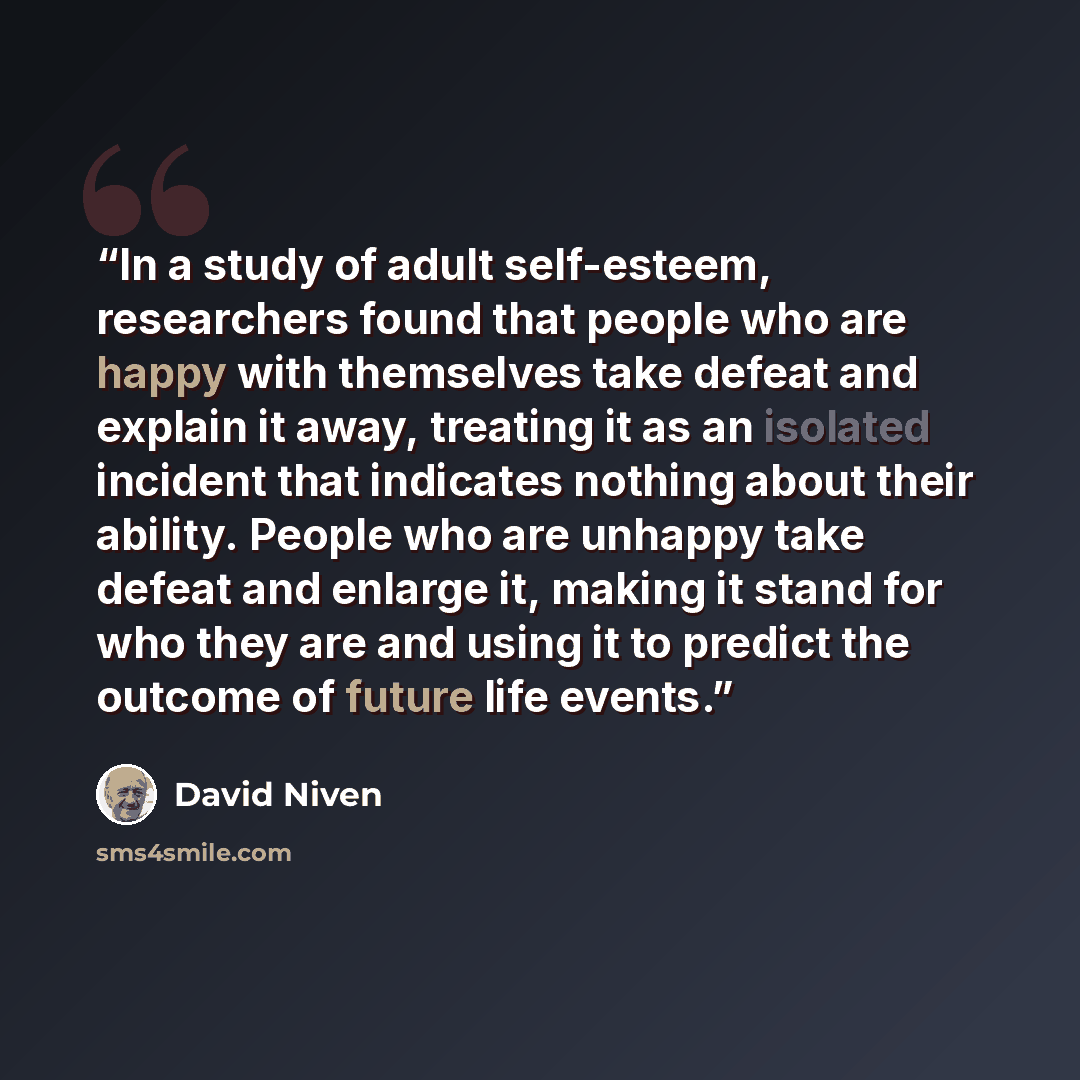 “In a study of adult self-esteem, researchers found that people who are happy with themselves take defeat and explain it away, treating it as an isolated incident that indicates nothing about their ability. People who are unhappy take defeat and enlarge it, making it stand for who they are and…” quote by David Niven