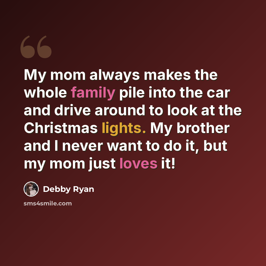 “My mom always makes the whole family pile into the car and drive around to look at the Christmas lights. My brother and I never want to do it, but my mom just loves it!” quote by Debby Ryan