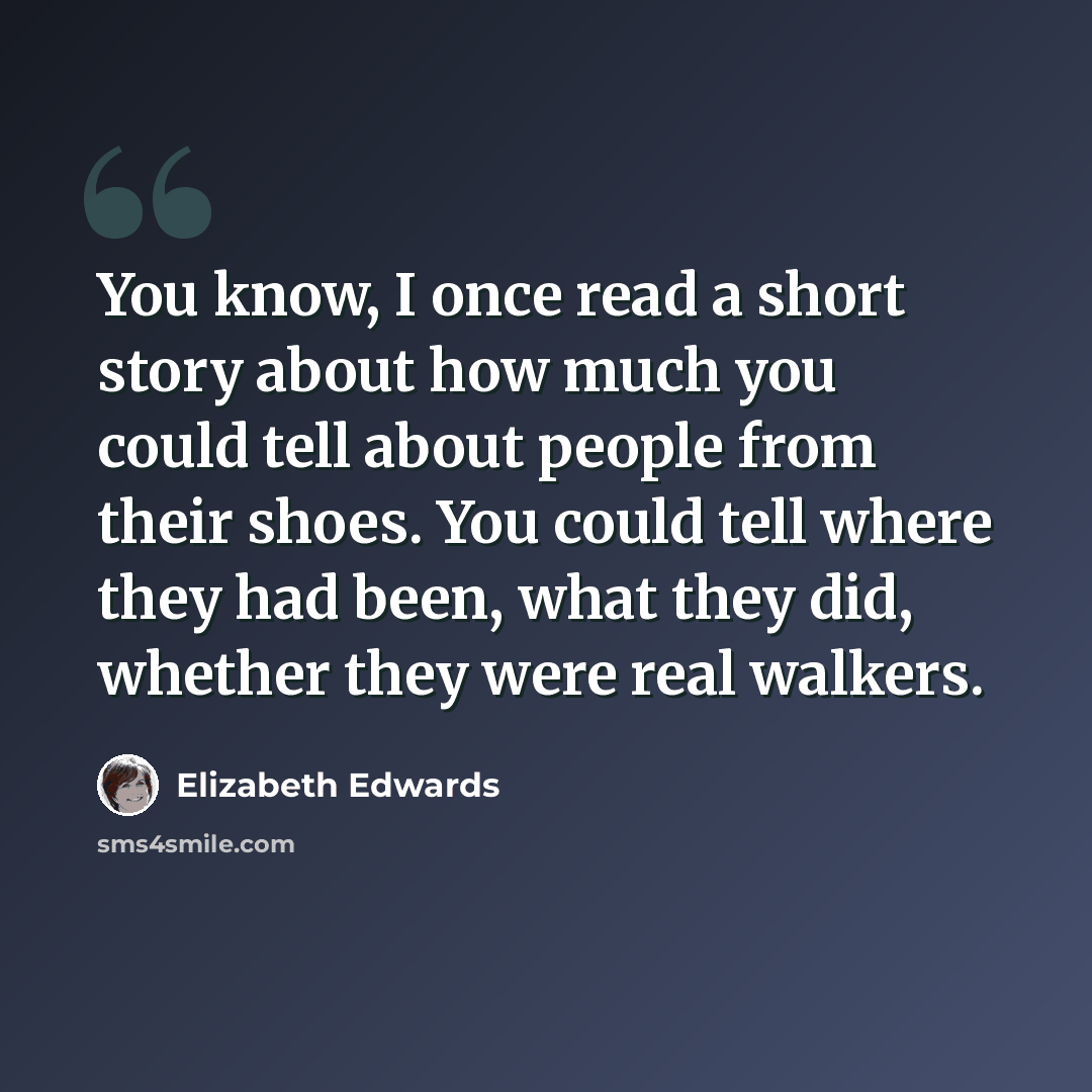 “You know, I once read a short story about how much you could tell about people from their shoes. You could tell where they had been, what they did, whether they were real walkers.” quote by Elizabeth Edwards