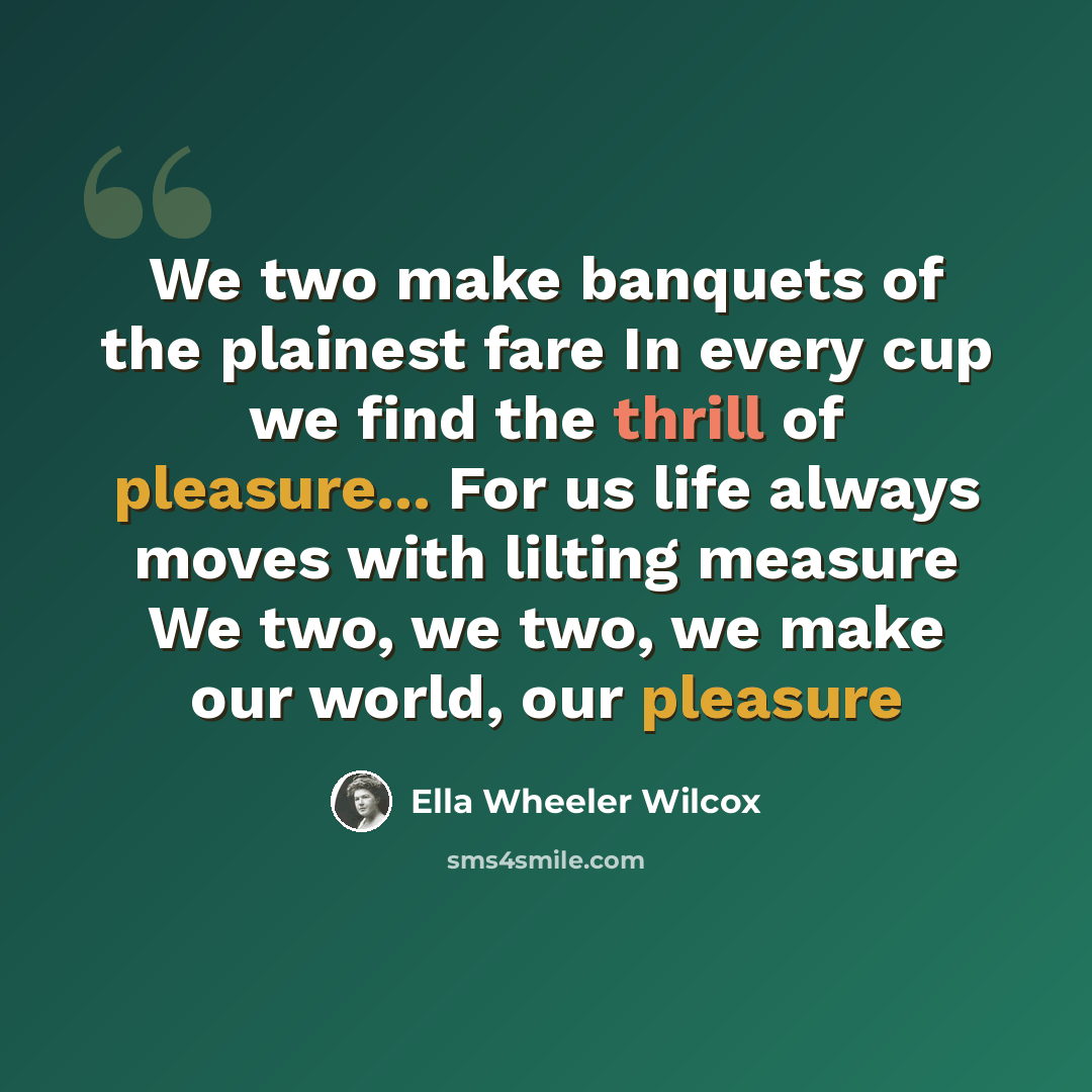 “We two make banquets of the plainest fare In every cup we find the thrill of pleasure... For us life always moves with lilting measure We two, we two, we make our world, our pleasure” quote by Ella Wheeler Wilcox