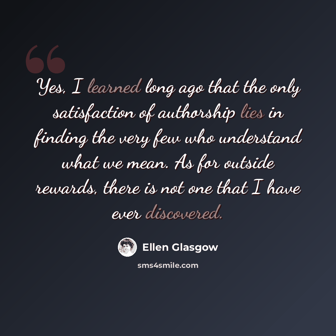 “Yes, I learned long ago that the only satisfaction of authorship lies in finding the very few who understand what we mean. As for outside rewards, there is not one that I have ever discovered.” quote by Ellen Glasgow