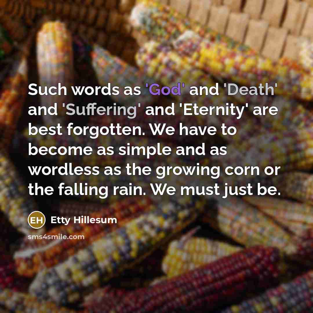 “Such words as 'God' and 'Death' and 'Suffering' and 'Eternity' are best forgotten. We have to become as simple and as wordless as the growing corn or the falling rain. We must just be.” quote by Etty Hillesum